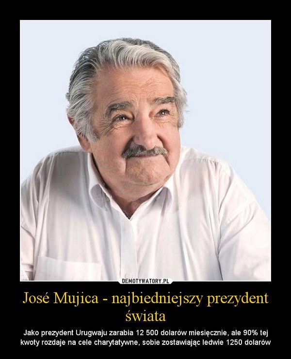 José Mujica - najbiedniejszy prezydent świata – Jako prezydent Urugwaju zarabia 12 500 dolarów miesięcznie, ale 90% tej kwoty rozdaje na cele charytatywne, sobie zostawiając ledwie 1250 dolarów 