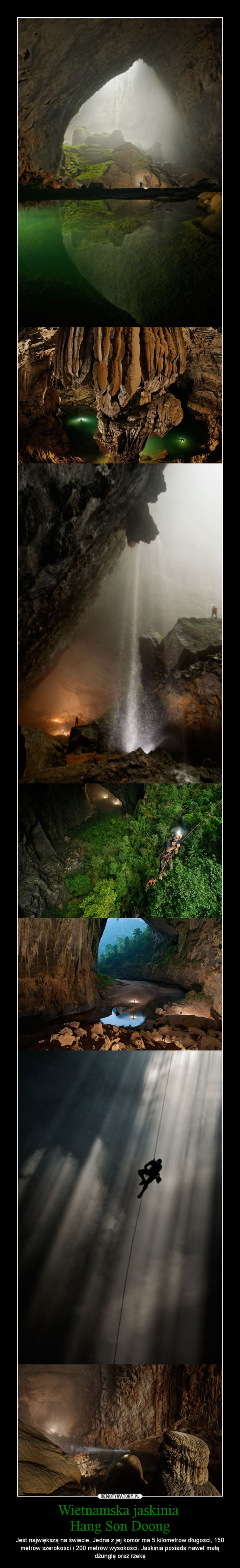 Wietnamska jaskinia Hang Son Doong – Jest największą na świecie. Jedna z jej komór ma 5 kilometrów długości, 150 metrów szerokości i 200 metrów wysokości. Jaskinia posiada nawet małą dżunglę oraz rzekę 