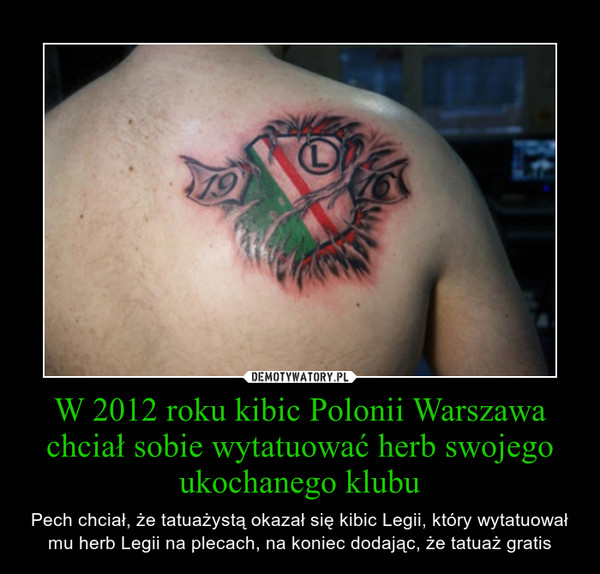 W 2012 roku kibic Polonii Warszawa chciał sobie wytatuować herb swojego ukochanego klubu – Pech chciał, że tatuażystą okazał się kibic Legii, który wytatuował mu herb Legii na plecach, na koniec dodając, że tatuaż gratis 