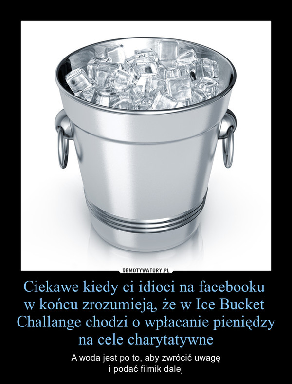 Ciekawe kiedy ci idioci na facebooku w końcu zrozumieją, że w Ice Bucket  Challange chodzi o wpłacanie pieniędzy na cele charytatywne – A woda jest po to, aby zwrócić uwagęi podać filmik dalej 
