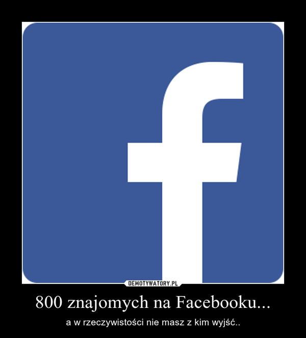 800 znajomych na Facebooku... – a w rzeczywistości nie masz z kim wyjść.. 