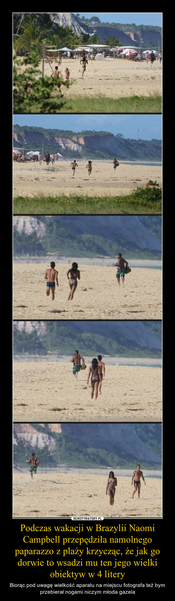 Podczas wakacji w Brazylii Naomi Campbell przepędziła namolnego paparazzo z plaży krzycząc, że jak go dorwie to wsadzi mu ten jego wielki obiektyw w 4 litery – Biorąc pod uwagę wielkość aparatu na miejscu fotografa też bym przebierał nogami niczym młoda gazela 