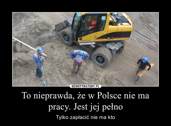 To nieprawda, że w Polsce nie ma
pracy. Jest jej pełno