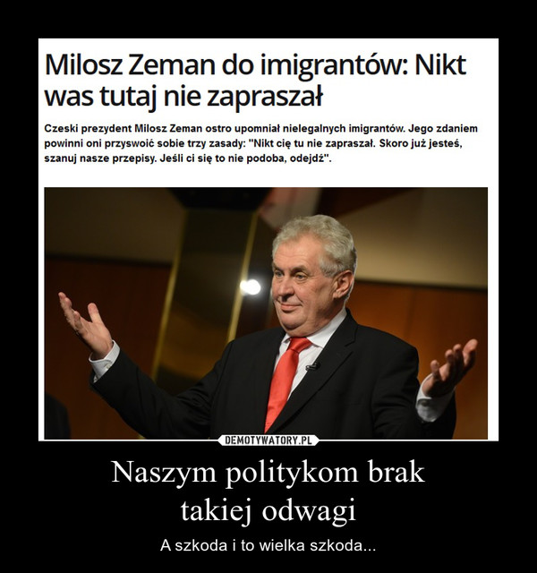 Naszym politykom braktakiej odwagi – A szkoda i to wielka szkoda... Milosz Zeman do imigrantów: Nikt was tutaj nie zapraszał Czeski prezydent Milosz Zeman ostro upomniał nielegalnych imigrantów. Jego zdaniem powinni oni przyswoić sobie trzy zasady: "Nikt cię tu nie zapraszał. Skoro już jesteś, szanuj nasze przepisy. Jeśli ci się to nie podoba, odejdź". 