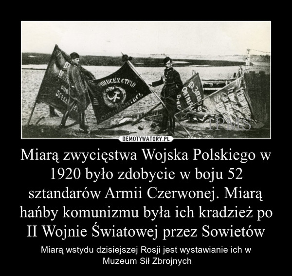 Miarą zwycięstwa Wojska Polskiego w 1920 było zdobycie w boju 52 sztandarów Armii Czerwonej. Miarą hańby komunizmu była ich kradzież po II Wojnie Światowej przez Sowietów – Miarą wstydu dzisiejszej Rosji jest wystawianie ich w Muzeum Sił Zbrojnych 
