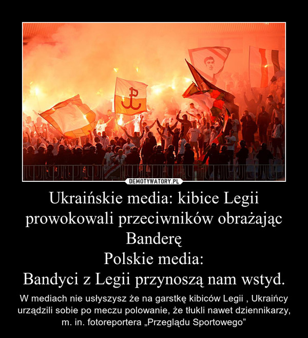 Ukraińskie media: kibice Legii prowokowali przeciwników obrażając BanderęPolskie media:Bandyci z Legii przynoszą nam wstyd. – W mediach nie usłyszysz że na garstkę kibiców Legii , Ukraińcy urządzili sobie po meczu polowanie, że tłukli nawet dziennikarzy, m. in. fotoreportera „Przeglądu Sportowego” 
