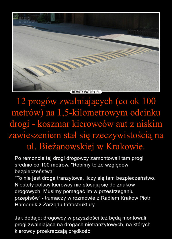 12 progów zwalniających (co ok 100 metrów) na 1,5-kilometrowym odcinku drogi - koszmar kierowców aut z niskim zawieszeniem stał się rzeczywistością na ul. Bieżanowskiej w Krakowie. – Po remoncie tej drogi drogowcy zamontowali tam progi średnio co 100 metrów. "Robimy to ze względów bezpieczeństwa""To nie jest droga tranzytowa, liczy się tam bezpieczeństwo. Niestety polscy kierowcy nie stosują się do znaków drogowych. Musimy pomagać im w przestrzeganiu przepisów" - tłumaczy w rozmowie z Radiem Kraków Piotr Hamarnik z Zarządu Infrastruktury. Jak dodaje: drogowcy w przyszłości też będą montowali progi zwalniające na drogach nietranzytowych, na których kierowcy przekraczają prędkość 