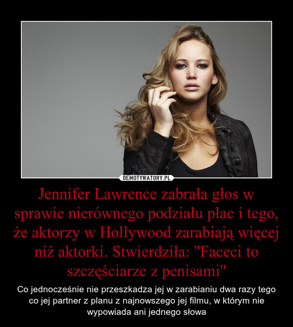 Jennifer Lawrence zabrała głos w sprawie nierównego podziału płac i tego, że aktorzy w Hollywood zarabiają więcej niż aktorki. Stwierdziła: ''Faceci to szczęściarze z penisami'' – Co jednocześnie nie przeszkadza jej w zarabianiu dwa razy tego co jej partner z planu z najnowszego jej filmu, w którym nie wypowiada ani jednego słowa 