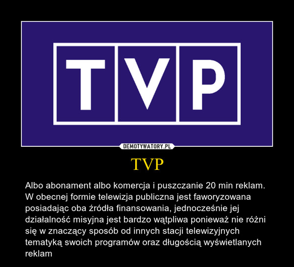 TVP – Albo abonament albo komercja i puszczanie 20 min reklam. W obecnej formie telewizja publiczna jest faworyzowana posiadając oba źródła finansowania, jednocześnie jej działalność misyjna jest bardzo wątpliwa ponieważ nie różni się w znaczący sposób od innych stacji telewizyjnych tematyką swoich programów oraz długością wyświetlanych reklam 