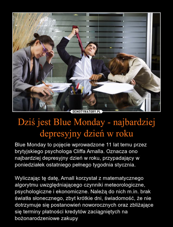 Dziś jest Blue Monday - najbardziej depresyjny dzień w roku – Blue Monday to pojęcie wprowadzone 11 lat temu przez brytyjskiego psychologa Cliffa Arnalla. Oznacza ono najbardziej depresyjny dzień w roku, przypadający w poniedziałek ostatniego pełnego tygodnia stycznia. Wyliczając tę datę, Arnall korzystał z matematycznego algorytmu uwzględniającego czynniki meteorologiczne, psychologiczne i ekonomiczne. Należą do nich m.in. brak światła słonecznego, zbyt krótkie dni, świadomość, że nie dotrzymuje się postanowień noworocznych oraz zbliżające się terminy płatności kredytów zaciągniętych na bożonarodzeniowe zakupy 