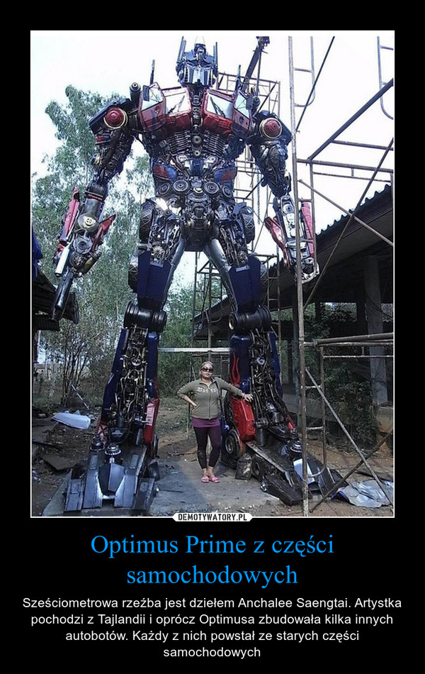 Optimus Prime z części samochodowych – Sześciometrowa rzeźba jest dziełem Anchalee Saengtai. Artystka pochodzi z Tajlandii i oprócz Optimusa zbudowała kilka innych autobotów. Każdy z nich powstał ze starych części samochodowych 