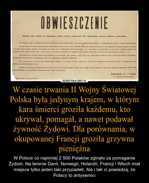 W czasie trwania II Wojny Światowej Polska była jedynym krajem, w którym kara śmierci groziła każdemu, kto ukrywał, pomagał, a nawet podawał żywność Żydowi. Dla porównania, w okupowanej Francji groziła grzywna pieniężna
