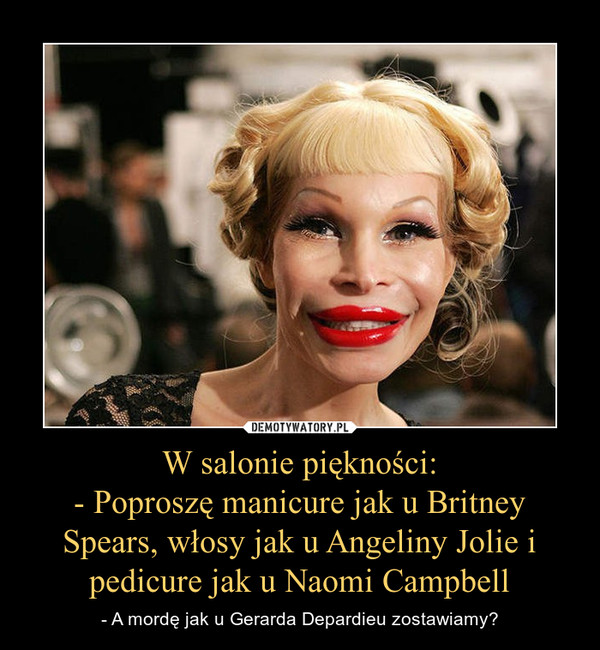 W salonie piękności:- Poproszę manicure jak u Britney Spears, włosy jak u Angeliny Jolie i pedicure jak u Naomi Campbell – - A mordę jak u Gerarda Depardieu zostawiamy? 