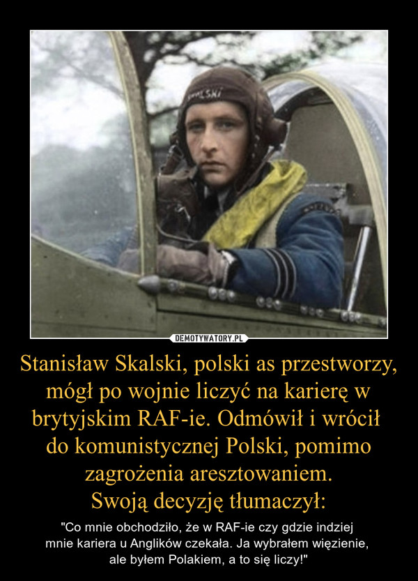 Stanisław Skalski, polski as przestworzy, mógł po wojnie liczyć na karierę w brytyjskim RAF-ie. Odmówił i wrócił 
do komunistycznej Polski, pomimo zagrożenia aresztowaniem.
Swoją decyzję tłumaczył: