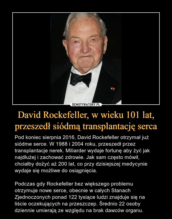 David Rockefeller, w wieku 101 lat, przeszedł siódmą transplantację serca – Pod koniec sierpnia 2016, David Rockefeller otrzymał już siódme serce. W 1988 i 2004 roku, przeszedł przez transplantacje nerek. Miliarder wydaje fortunę aby żyć jak najdłużej i zachować zdrowie. Jak sam często mówił, chciałby dożyć aż 200 lat, co przy dzisiejszej medycynie wydaje się możliwe do osiągnięcia.Podczas gdy Rockefeller bez większego problemu otrzymuje nowe serce, obecnie w całych Stanach Zjednoczonych ponad 122 tysiące ludzi znajduje się na liście oczekujących na przeszczep. Średnio 22 osoby dziennie umierają ze względu na brak dawców organu. 