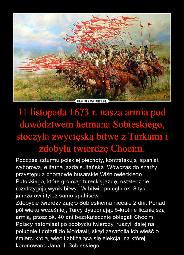 11 listopada 1673 r. nasza armia pod dowództwem hetmana Sobieskiego, stoczyła zwycięską bitwę z Turkami i zdobyła twierdzę Chocim. – Podczas szturmu polskiej piechoty, kontratakują  spahisi, wyborowa, elitarna jazda sułtańska. Wówczas do szarży przystępują chorągwie husarskie Wiśniowieckiego i Potockiego, które gromiąc turecką jazdę, ostatecznie rozstrzygają wynik bitwy.  W bitwie poległo ok. 8 tys. janczarów i tyleż samo spahisów.Zdobycie twierdzy zajęło Sobieskiemu niecałe 2 dni. Ponad pół wieku wcześniej, Turcy dysponując 5-krotnie liczniejszą armią, przez ok. 40 dni bezskutecznie oblegali Chocim.Polacy natomiast po zdobyciu twierdzy, ruszyli dalej na południe i dotarli do Mołdawii, skąd zawróciła ich wieść o śmierci króla, więc i zbliżająca się elekcja, na której koronowano Jana III Sobieskiego. 