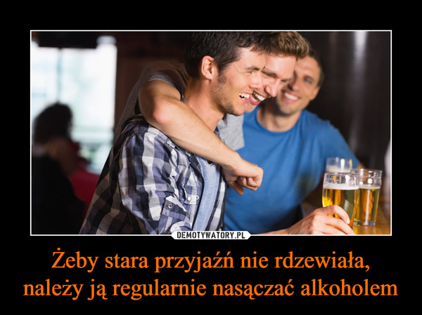 Żeby stara przyjaźń nie rdzewiała, należy ją regularnie nasączać alkoholem