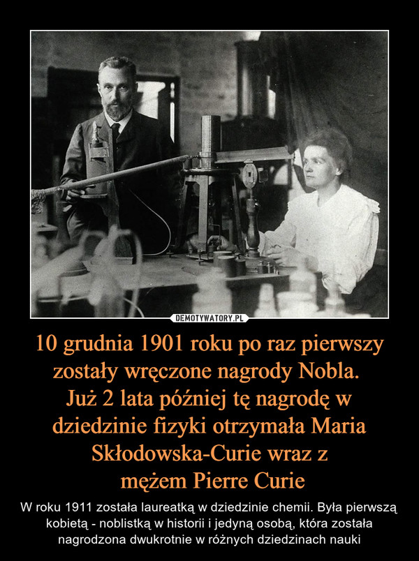 10 grudnia 1901 roku po raz pierwszy zostały wręczone nagrody Nobla. Już 2 lata później tę nagrodę w dziedzinie fizyki otrzymała Maria Skłodowska-Curie wraz z mężem Pierre Curie – W roku 1911 została laureatką w dziedzinie chemii. Była pierwszą kobietą - noblistką w historii i jedyną osobą, która została nagrodzona dwukrotnie w różnych dziedzinach nauki 