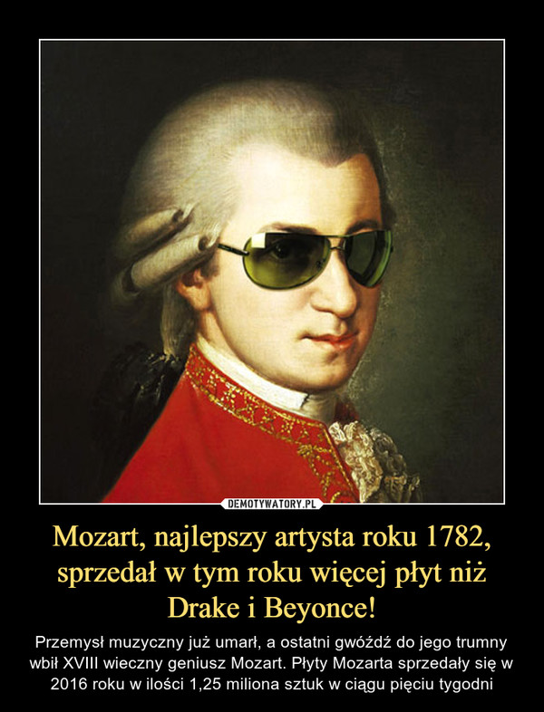 Mozart, najlepszy artysta roku 1782, sprzedał w tym roku więcej płyt niż Drake i Beyonce! – Przemysł muzyczny już umarł, a ostatni gwóźdź do jego trumny wbił XVIII wieczny geniusz Mozart. Płyty Mozarta sprzedały się w 2016 roku w ilości 1,25 miliona sztuk w ciągu pięciu tygodni 