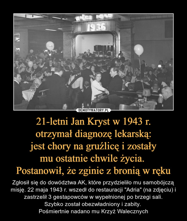 21-letni Jan Kryst w 1943 r.otrzymał diagnozę lekarską:jest chory na gruźlicę i zostałymu ostatnie chwile życia. Postanowił, że zginie z bronią w ręku – Zgłosił się do dowództwa AK, które przydzieliło mu samobójczą misję. 22 maja 1943 r. wszedł do restauracji "Adria" (na zdjęciu) i zastrzelił 3 gestapowców w wypełnionej po brzegi sali.Szybko został obezwładniony i zabity. Pośmiertnie nadano mu Krzyż Walecznych 