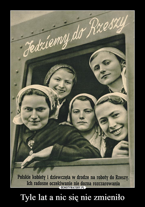 Tyle lat a nic się nie zmieniło –  Jedziemy do RzeszyPolskie kobiety i dziewczęta w drodze na roboty do  Rzeszy. Ich radosne oczekiwanie nie dozna rozczarowania