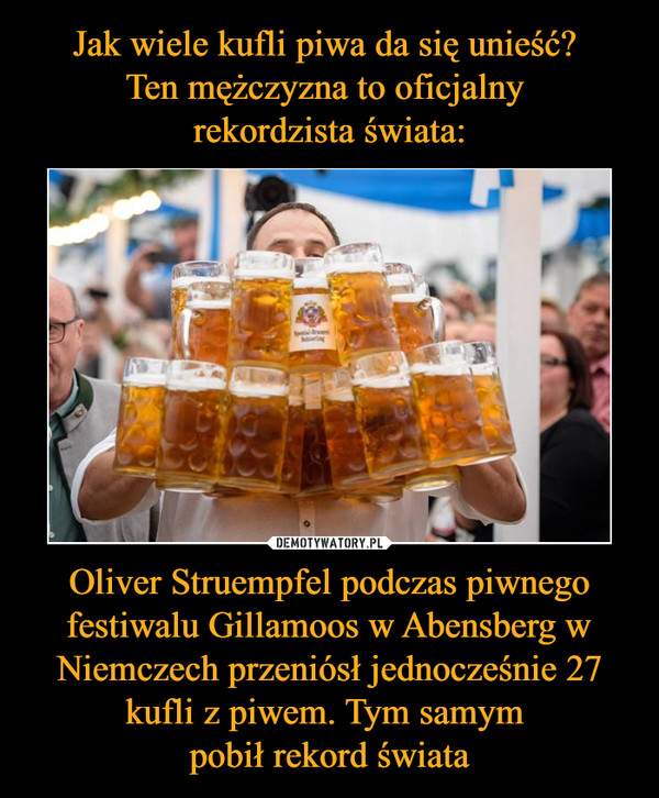 Jak wiele kufli piwa da się unieść? 
Ten mężczyzna to oficjalny 
rekordzista świata: Oliver Struempfel podczas piwnego festiwalu Gillamoos w Abensberg w Niemczech przeniósł jednocześnie 27 kufli z piwem. Tym samym 
pobił rekord świata