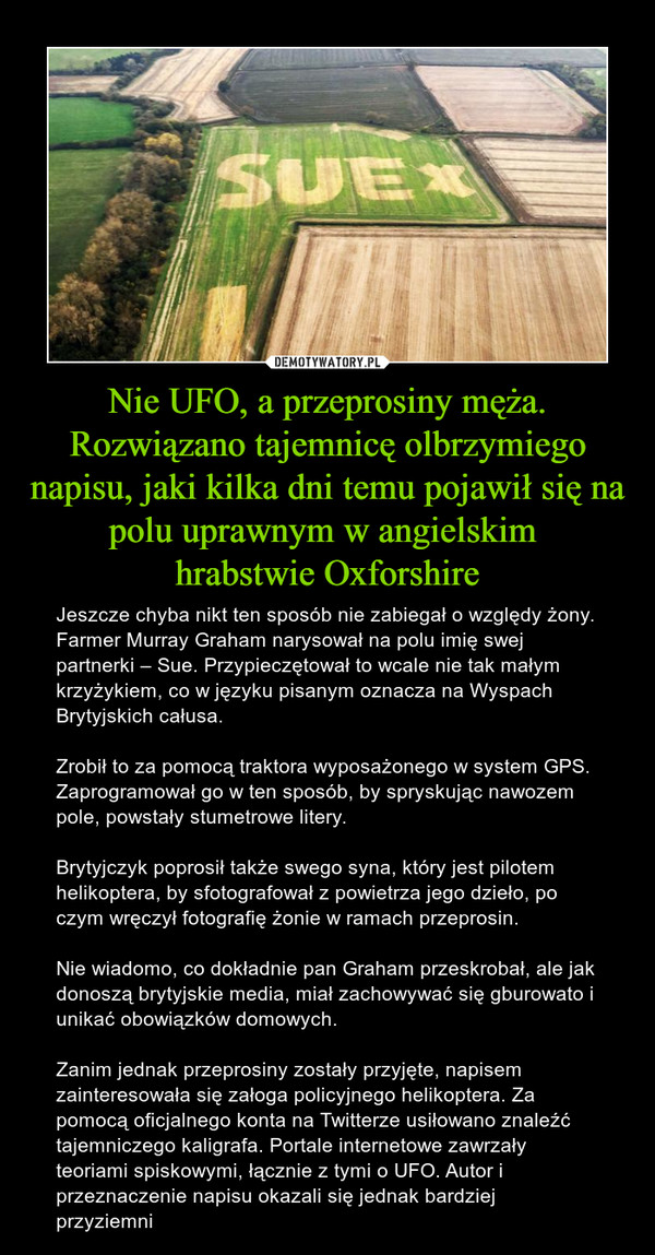 Nie UFO, a przeprosiny męża. Rozwiązano tajemnicę olbrzymiego napisu, jaki kilka dni temu pojawił się na polu uprawnym w angielskim hrabstwie Oxforshire – Jeszcze chyba nikt ten sposób nie zabiegał o względy żony. Farmer Murray Graham narysował na polu imię swej partnerki – Sue. Przypieczętował to wcale nie tak małym krzyżykiem, co w języku pisanym oznacza na Wyspach Brytyjskich całusa.Zrobił to za pomocą traktora wyposażonego w system GPS. Zaprogramował go w ten sposób, by spryskując nawozem pole, powstały stumetrowe litery.Brytyjczyk poprosił także swego syna, który jest pilotem helikoptera, by sfotografował z powietrza jego dzieło, po czym wręczył fotografię żonie w ramach przeprosin.Nie wiadomo, co dokładnie pan Graham przeskrobał, ale jak donoszą brytyjskie media, miał zachowywać się gburowato i unikać obowiązków domowych.Zanim jednak przeprosiny zostały przyjęte, napisem zainteresowała się załoga policyjnego helikoptera. Za pomocą oficjalnego konta na Twitterze usiłowano znaleźć tajemniczego kaligrafa. Portale internetowe zawrzały teoriami spiskowymi, łącznie z tymi o UFO. Autor i przeznaczenie napisu okazali się jednak bardziej przyziemni 