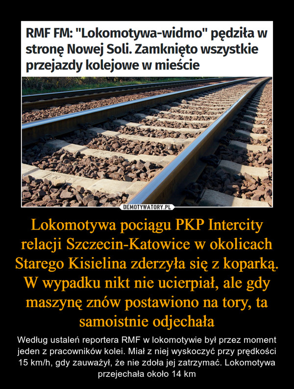 Lokomotywa pociągu PKP Intercity relacji Szczecin-Katowice w okolicach Starego Kisielina zderzyła się z koparką. W wypadku nikt nie ucierpiał, ale gdy maszynę znów postawiono na tory, ta samoistnie odjechała – Według ustaleń reportera RMF w lokomotywie był przez moment jeden z pracowników kolei. Miał z niej wyskoczyć przy prędkości 15 km/h, gdy zauważył, że nie zdoła jej zatrzymać. Lokomotywa przejechała około 14 km RMF FM: "Lokomotywa-widmo" pędziła wstronę Nowej Soli. Zamknięto wszystkieprzejazdy kolejowe w mieście