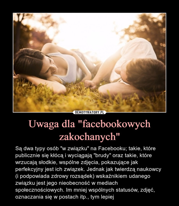 Uwaga dla "facebookowych zakochanych" – Są dwa typy osób "w związku" na Facebooku; takie, które publicznie się kłócą i wyciągają "brudy" oraz takie, które wrzucają słodkie, wspólne zdjęcia, pokazujące jakperfekcyjny jest ich związek. Jednak jak twierdzą naukowcy (i podpowiada zdrowy rozsądek) wskaźnikiem udanego związku jest jego nieobecność w mediach społecznościowych. Im mniej wspólnych statusów, zdjęć, oznaczania się w postach itp., tym lepiej 