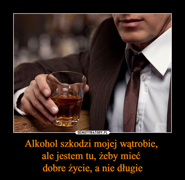 Alkohol szkodzi mojej wątrobie, ale jestem tu, żeby mieć dobre życie, a nie długie –  