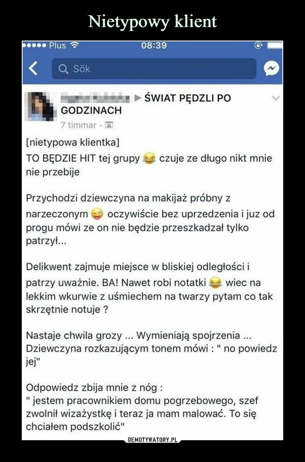  –  ŚWIAT PĘDZLI PO GODZINACH[nietypowa klientka] TO BĘDZIE HIT tej grupy czuje ze długo nikt mnie nie przebije Przychodzi dziewczyna na makijaż próbny z narzeczonym oczywiście bez uprzedzenia i juz od progu mówi ze on nie będzie przeszkadzał tylko patrzył... Delikwent zajmuje miejsce w bliskiej odległości i patrzy uważnie. BA! Nawet robi notatki wiec na lekkim wkurwie z uśmiechem na twarzy pytam co tak skrzętnie notuje ? Nastaje chwila grozy ... Wymieniają spojrzenia ... Dziewczyna rozkazującym tonem mówi : " no powiedz jej" Odpowiedz zbija mnie z nóg : " jestem pracownikiem domu pogrzebowego, szef zwolnił wizażystkę i teraz ja mam malować. To się chciałem podszkolić" 