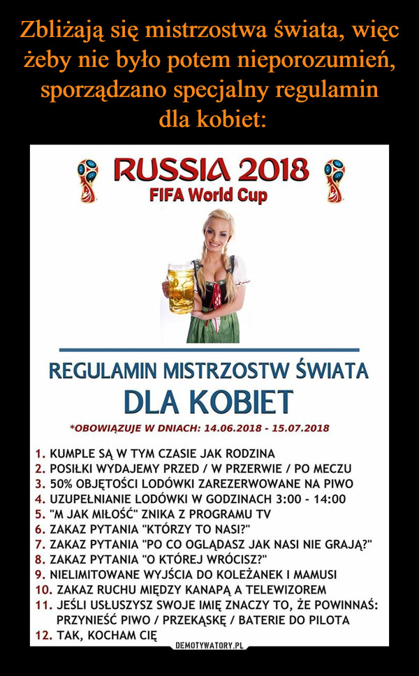  –  RUSSIA 2018 FIFA World Cup REGULAMIN MISTRZOSTW ŚWIATA DLA KOBIET *OBOWIĄZUJE W DNIACH: 14.06.2018 - 15.07.2018 1. KUMPLE SĄ W TYM CZASIE JAK RODZINA 2. POSIŁKI WYDAJEMY PRZED / W PRZERWIE / PO MECZU 3. 50% OBJĘTOŚCI LODÓWKI ZAREZERWOWANE NA PIWO 4. UZUPEŁNIANIE LODÓWKI W GODZINACH 3:00 - 14:00 5. "M JAK MIŁOŚĆ" ZNIKA Z PROGRAMU TV 6. ZAKAZ PYTANIA "KTÓRZY TO NASI?" 7. ZAKAZ PYTANIA "PO CO OGLĄDASZ JAK NASI NIE GRAJĄ?" 8. ZAKAZ PYTANIA "O KTÓREJ WRÓCISZ?" 9. NIELIMITOWANE WYJŚCIA DO KOLEŻANEK I MAMUSI 10. ZAKAZ RUCHU MIĘDZY KANAPĄ A TELEWIZOREM 11. JEŚLI USŁUSZYSZ SWOJE IMIĘ ZNACZY TO, ŻE POWINNAŚ: PRZYNIEŚĆ PIWO / PRZEKĄSKĘ / BATERIE DO PILOTA 12. TAK, KOCHAM CIĘ 