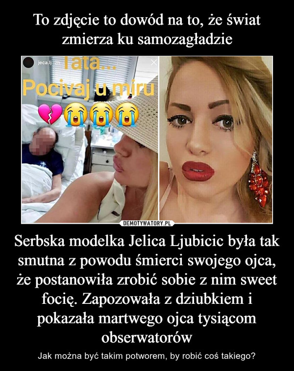 To zdjęcie to dowód na to, że świat zmierza ku samozagładzie Serbska modelka Jelica Ljubicic była tak smutna z powodu śmierci swojego ojca, że postanowiła zrobić sobie z nim sweet focię. Zapozowała z dziubkiem i pokazała martwego ojca tysiącom obserwatorów