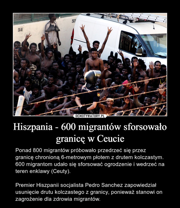 Hiszpania - 600 migrantów sforsowało granicę w Ceucie – Ponad 800 migrantów próbowało przedrzeć się przez granicę chronioną 6-metrowym płotem z drutem kolczastym. 600 migrantom udało się sforsować ogrodzenie i wedrzeć na teren enklawy (Ceuty).Premier Hiszpanii socjalista Pedro Sanchez zapowiedział usunięcie drutu kolczastego z granicy, ponieważ stanowi on zagrożenie dla zdrowia migrantów. 