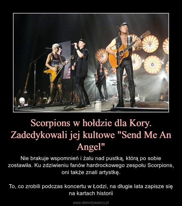 Scorpions w hołdzie dla Kory. Zadedykowali jej kultowe "Send Me An Angel" – Nie brakuje wspomnień i żalu nad pustką, którą po sobie zostawiła. Ku zdziwieniu fanów hardrockowego zespołu Scorpions, oni także znali artystkę.To, co zrobili podczas koncertu w Łodzi, na długie lata zapisze się na kartach historii 