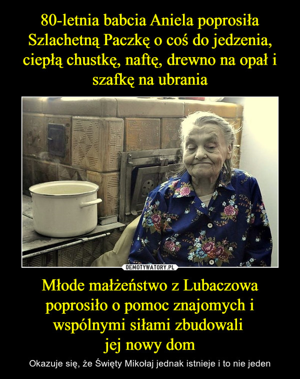 80-letnia babcia Aniela poprosiła Szlachetną Paczkę o coś do jedzenia, ciepłą chustkę, naftę, drewno na opał i szafkę na ubrania Młode małżeństwo z Lubaczowa poprosiło o pomoc znajomych i wspólnymi siłami zbudowali 
jej nowy dom