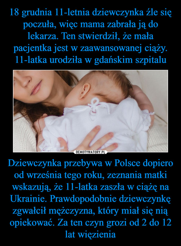 18 grudnia 11-letnia dziewczynka źle się poczuła, więc mama zabrała ją do lekarza. Ten stwierdził, że mała pacjentka jest w zaawansowanej ciąży. 11-latka urodziła w gdańskim szpitalu Dziewczynka przebywa w Polsce dopiero od września tego roku, zeznania matki wskazują, że 11-latka zaszła w ciążę na Ukrainie. Prawdopodobnie dziewczynkę zgwałcił mężczyzna, który miał się nią opiekować. Za ten czyn grozi od 2 do 12 lat więzienia