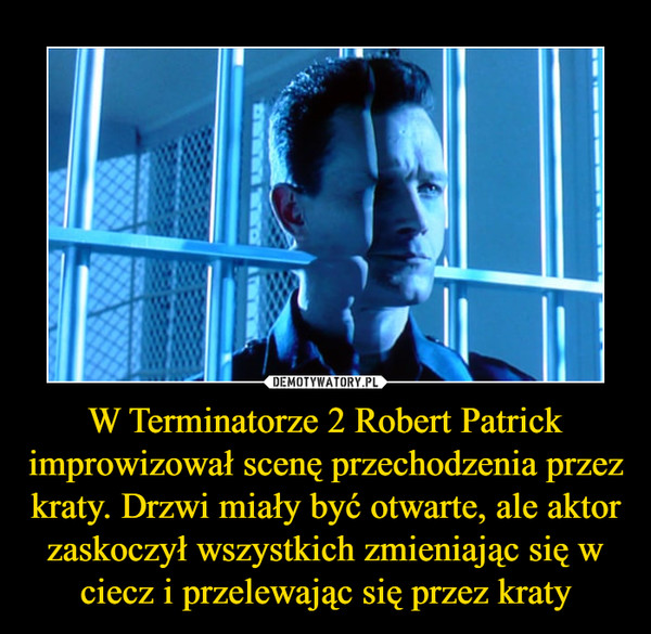 W Terminatorze 2 Robert Patrick improwizował scenę przechodzenia przez kraty. Drzwi miały być otwarte, ale aktor zaskoczył wszystkich zmieniając się w ciecz i przelewając się przez kraty