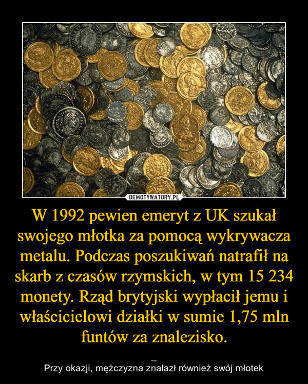 W 1992 pewien emeryt z UK szukał swojego młotka za pomocą wykrywacza metalu. Podczas poszukiwań natrafił na skarb z czasów rzymskich, w tym 15 234 monety. Rząd brytyjski wypłacił jemu i właścicielowi działki w sumie 1,75 mln funtów za znalezisko.