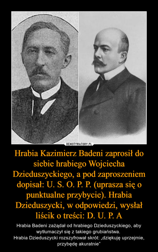 Hrabia Kazimierz Badeni zaprosił do siebie hrabiego Wojciecha Dzieduszyckiego, a pod zaproszeniem dopisał: U. S. O. P. P. (uprasza się o punktualne przybycie). Hrabia Dzieduszycki, w odpowiedzi, wysłał liścik o treści: D. U. P. A