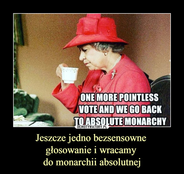 Jeszcze jedno bezsensowne 
głosowanie i wracamy 
do monarchii absolutnej