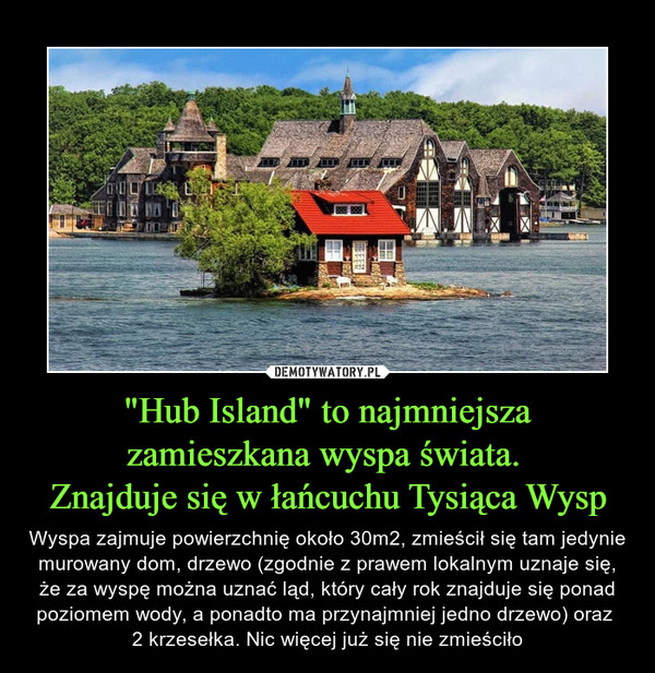 "Hub Island" to najmniejsza zamieszkana wyspa świata. Znajduje się w łańcuchu Tysiąca Wysp – Wyspa zajmuje powierzchnię około 30m2, zmieścił się tam jedynie murowany dom, drzewo (zgodnie z prawem lokalnym uznaje się, że za wyspę można uznać ląd, który cały rok znajduje się ponad poziomem wody, a ponadto ma przynajmniej jedno drzewo) oraz 2 krzesełka. Nic więcej już się nie zmieściło 
