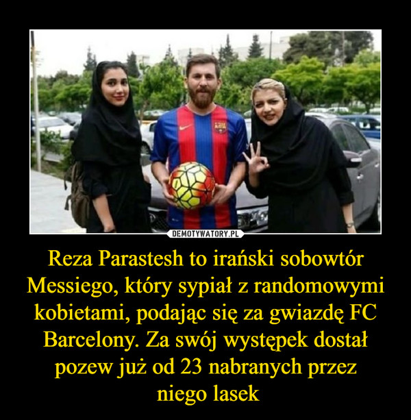 Reza Parastesh to irański sobowtór Messiego, który sypiał z randomowymi kobietami, podając się za gwiazdę FC Barcelony. Za swój występek dostał pozew już od 23 nabranych przez
 niego lasek