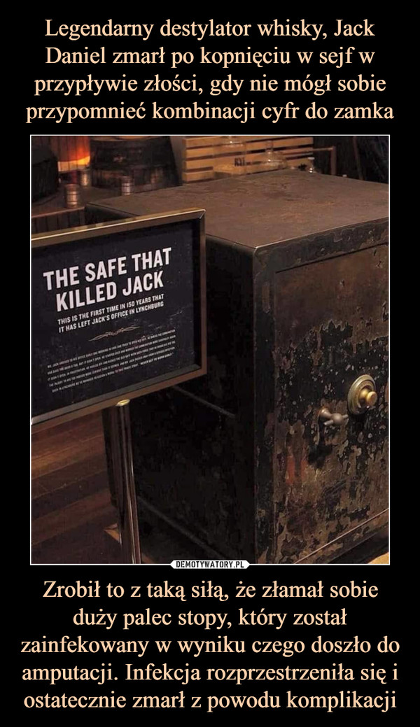 Legendarny destylator whisky, Jack Daniel zmarł po kopnięciu w sejf w przypływie złości, gdy nie mógł sobie przypomnieć kombinacji cyfr do zamka Zrobił to z taką siłą, że złamał sobie duży palec stopy, który został zainfekowany w wyniku czego doszło do amputacji. Infekcja rozprzestrzeniła się i ostatecznie zmarł z powodu komplikacji