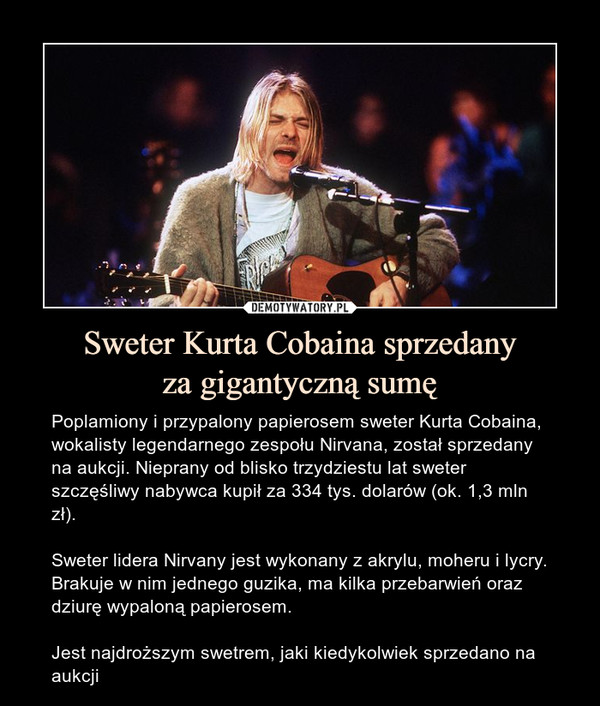 Sweter Kurta Cobaina sprzedanyza gigantyczną sumę – Poplamiony i przypalony papierosem sweter Kurta Cobaina, wokalisty legendarnego zespołu Nirvana, został sprzedany na aukcji. Nieprany od blisko trzydziestu lat sweter szczęśliwy nabywca kupił za 334 tys. dolarów (ok. 1,3 mln zł).Sweter lidera Nirvany jest wykonany z akrylu, moheru i lycry. Brakuje w nim jednego guzika, ma kilka przebarwień oraz dziurę wypaloną papierosem.Jest najdroższym swetrem, jaki kiedykolwiek sprzedano na aukcji 