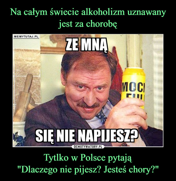 Tytlko w Polsce pytają"Dlaczego nie pijesz? Jesteś chory?" –  