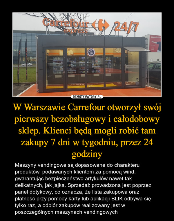 W Warszawie Carrefour otworzył swój pierwszy bezobsługowy i całodobowy sklep. Klienci będą mogli robić tam zakupy 7 dni w tygodniu, przez 24 godziny – Maszyny vendingowe są dopasowane do charakteru produktów, podawanych klientom za pomocą wind, gwarantując bezpieczeństwo artykułów nawet tak delikatnych, jak jajka. Sprzedaż prowadzona jest poprzez panel dotykowy, co oznacza, że lista zakupowa oraz płatność przy pomocy karty lub aplikacji BLIK odbywa się tylko raz, a odbiór zakupów realizowany jest w poszczególnych maszynach vendingowych 