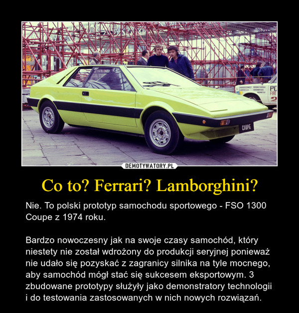Co to? Ferrari? Lamborghini? – Nie. To polski prototyp samochodu sportowego - FSO 1300 Coupe z 1974 roku. Bardzo nowoczesny jak na swoje czasy samochód, który niestety nie został wdrożony do produkcji seryjnej ponieważ nie udało się pozyskać z zagranicy silnika na tyle mocnego, aby samochód mógł stać się sukcesem eksportowym. 3 zbudowane prototypy służyły jako demonstratory technologii i do testowania zastosowanych w nich nowych rozwiązań. 