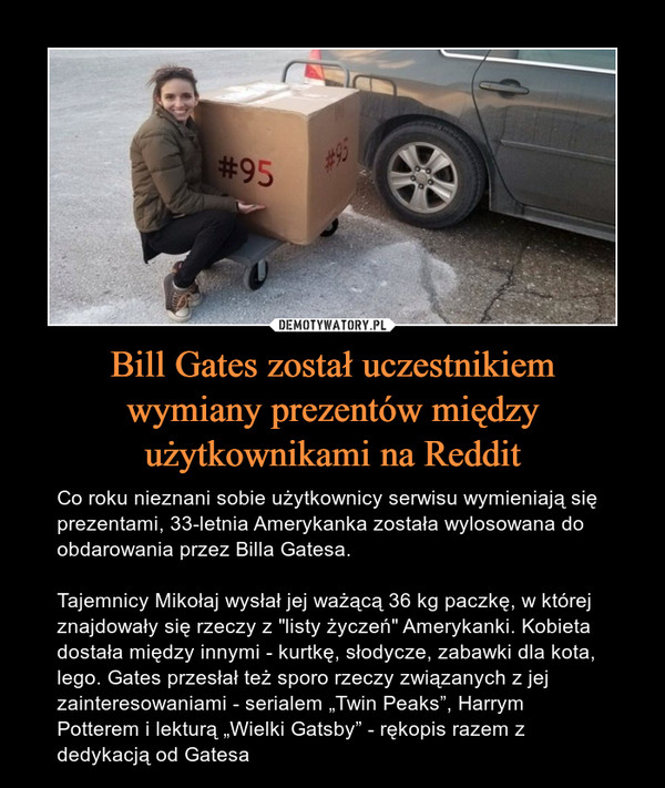 Bill Gates został uczestnikiemwymiany prezentów międzyużytkownikami na Reddit – Co roku nieznani sobie użytkownicy serwisu wymieniają się prezentami, 33-letnia Amerykanka została wylosowana do obdarowania przez Billa Gatesa.Tajemnicy Mikołaj wysłał jej ważącą 36 kg paczkę, w której znajdowały się rzeczy z "listy życzeń" Amerykanki. Kobieta dostała między innymi - kurtkę, słodycze, zabawki dla kota, lego. Gates przesłał też sporo rzeczy związanych z jej zainteresowaniami - serialem „Twin Peaks”, Harrym Potterem i lekturą „Wielki Gatsby” - rękopis razem z dedykacją od Gatesa 