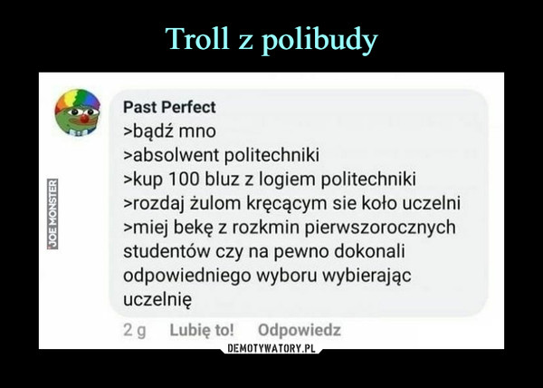  –  Past Perfect	>bądź mno	>absolwent politechniki	>kup 100 bluz z logiem politechniki	>rozdaj żulom kręcącym sie koło uczelni	>miej bekę z rozkmin pierwszorocznych	studentów czy na pewno dokonali	odpowiedniego wyboru wybierając	uczelnię